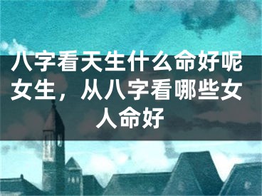 八字看天生什么命好呢女生，从八字看哪些女人命好