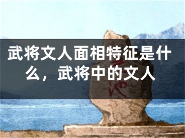 武将文人面相特征是什么，武将中的文人