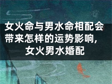 女火命与男水命相配会带来怎样的运势影响,女火男水婚配