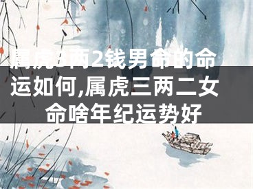 属虎3两2钱男命的命运如何,属虎三两二女命啥年纪运势好