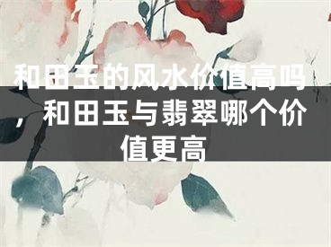 和田玉的风水价值高吗，和田玉与翡翠哪个价值更高