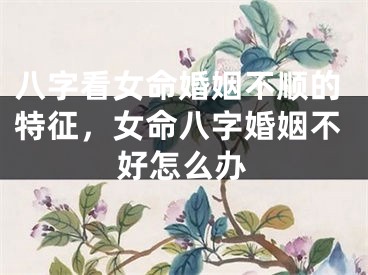 八字看女命婚姻不顺的特征，女命八字婚姻不好怎么办