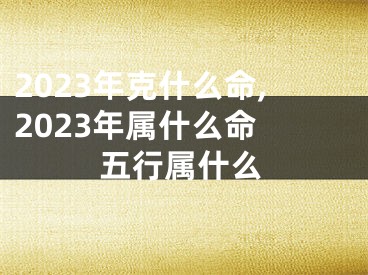 2023年克什么命,2023年属什么命 五行属什么