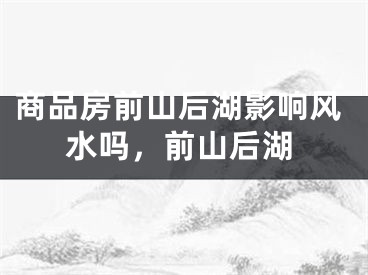 商品房前山后湖影响风水吗，前山后湖