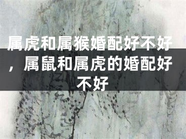 属虎和属猴婚配好不好，属鼠和属虎的婚配好不好