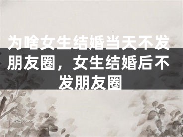 为啥女生结婚当天不发朋友圈，女生结婚后不发朋友圈