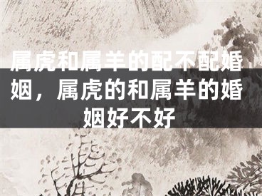 属虎和属羊的配不配婚姻，属虎的和属羊的婚姻好不好