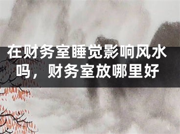 在财务室睡觉影响风水吗,财务室放哪里好