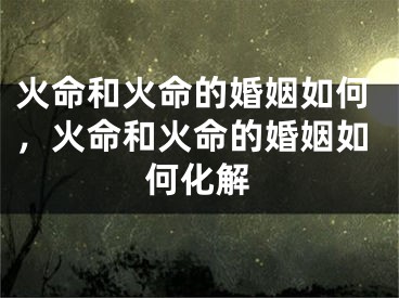 火命和火命的婚姻如何，火命和火命的婚姻如何化解