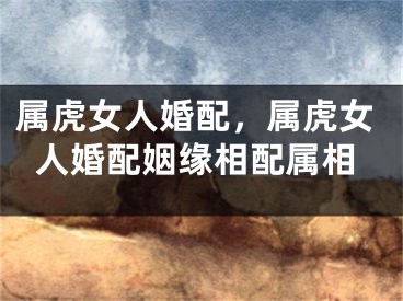 属虎女人婚配，属虎女人婚配姻缘相配属相