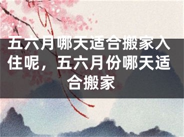 五六月哪天适合搬家入住呢，五六月份哪天适合搬家