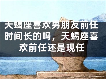 天蝎座喜欢男朋友前任时间长的吗，天蝎座喜欢前任还是现任