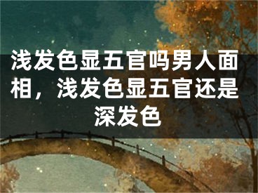浅发色显五官吗男人面相，浅发色显五官还是深发色