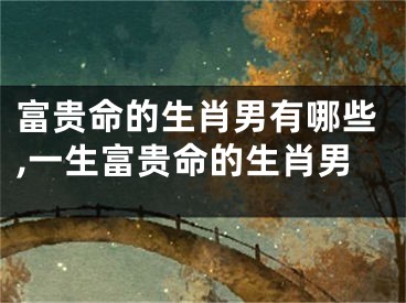 富贵命的生肖男有哪些,一生富贵命的生肖男