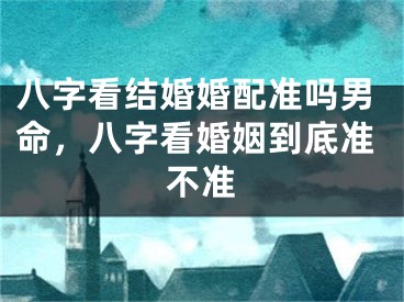 八字看结婚婚配准吗男命，八字看婚姻到底准不准