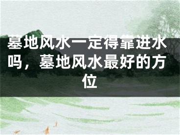 墓地风水一定得靠进水吗，墓地风水最好的方位