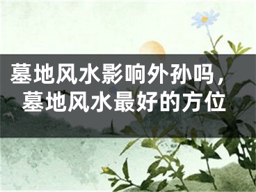 墓地风水影响外孙吗，墓地风水最好的方位