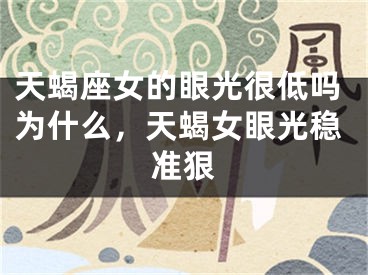 天蝎座女的眼光很低吗为什么，天蝎女眼光稳准狠