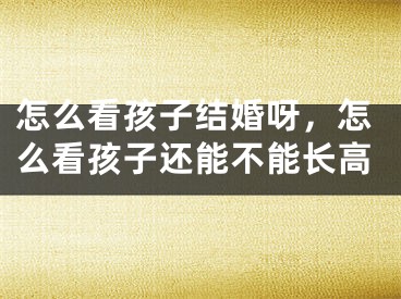 怎么看孩子结婚呀，怎么看孩子还能不能长高