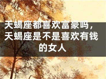 天蝎座都喜欢富豪吗，天蝎座是不是喜欢有钱的女人