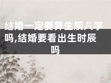 结婚一定要算生辰八字吗,结婚要看出生时辰吗