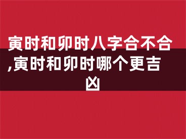 寅时和卯时八字合不合,寅时和卯时哪个更吉凶