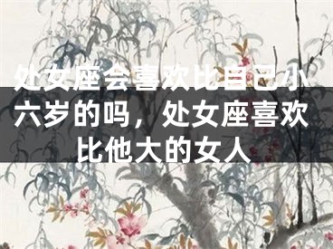 处女座会喜欢比自己小六岁的吗,处女座喜欢比他大的女人