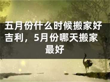 五月份什么时候搬家好吉利，5月份哪天搬家最好
