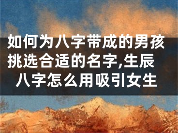 如何为八字带成的男孩挑选合适的名字,生辰八字怎么用吸引女生