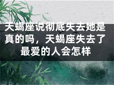天蝎座说彻底失去她是真的吗，天蝎座失去了最爱的人会怎样