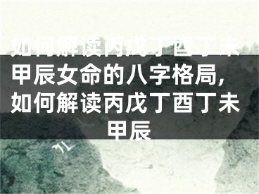 如何解读丙戊丁酉丁未甲辰女命的八字格局,如何解读丙戊丁酉丁未甲辰