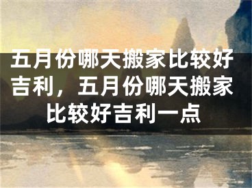 五月份哪天搬家比较好吉利,五月份哪天搬家比较好吉利一点