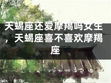 天蝎座还爱摩羯吗女生，天蝎座喜不喜欢摩羯座