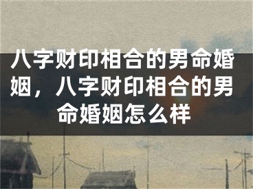 八字财印相合的男命婚姻，八字财印相合的男命婚姻怎么样