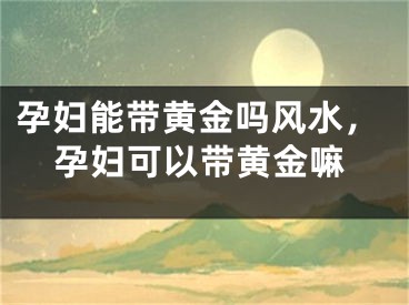 孕妇能带黄金吗风水，孕妇可以带黄金嘛