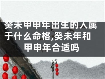 癸未甲申年出生的人属于什么命格,癸未年和甲申年合适吗
