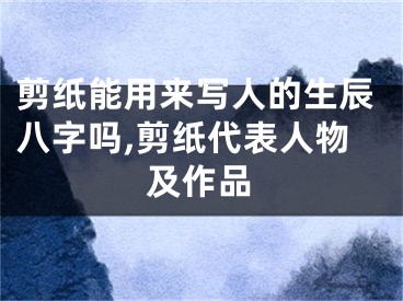 剪纸能用来写人的生辰八字吗,剪纸代表人物及作品
