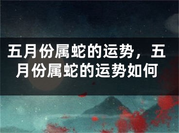 五月份属蛇的运势，五月份属蛇的运势如何