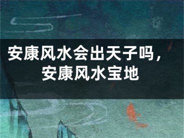 安康风水会出天子吗，安康风水宝地