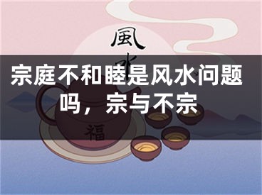 宗庭不和睦是风水问题吗，宗与不宗