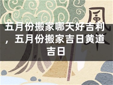五月份搬家哪天好吉利，五月份搬家吉日黄道吉日