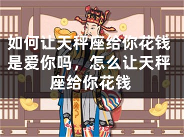 如何让天秤座给你花钱是爱你吗，怎么让天秤座给你花钱