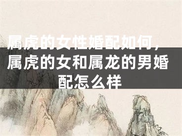 属虎的女性婚配如何，属虎的女和属龙的男婚配怎么样