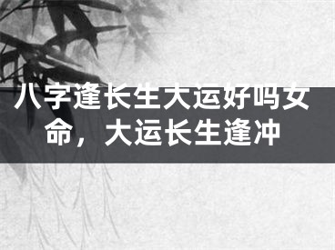八字逢长生大运好吗女命，大运长生逢冲