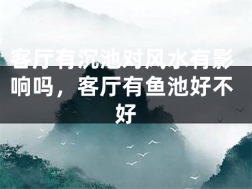 客厅有沉池对风水有影响吗，客厅有鱼池好不好