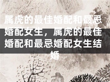 属虎的最佳婚配和最忌婚配女生，属虎的最佳婚配和最忌婚配女生结婚