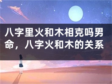 八字里火和木相克吗男命，八字火和木的关系