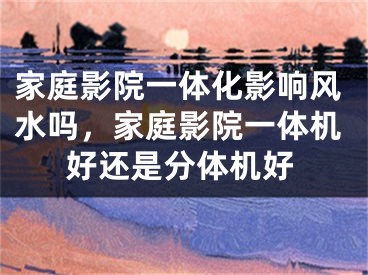 家庭影院一体化影响风水吗，家庭影院一体机好还是分体机好