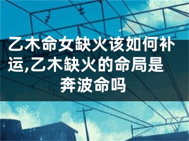 乙木命女缺火该如何补运,乙木缺火的命局是奔波命吗