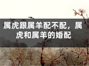 属虎跟属羊配不配，属虎和属羊的婚配